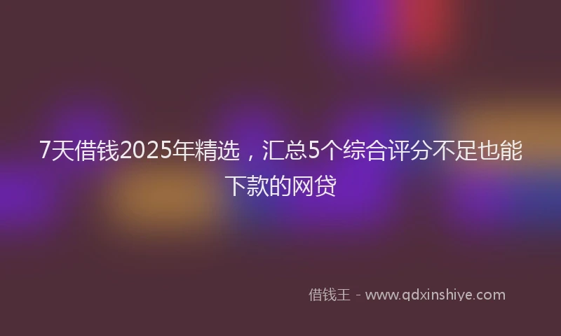 7天借钱2025年精选，汇总5个综合评分不足也能下款的网贷