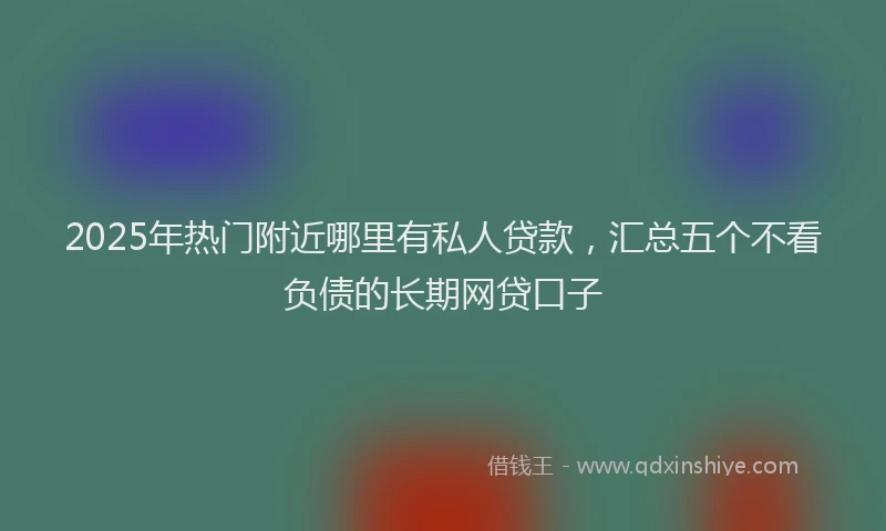 2025年热门附近哪里有私人贷款,汇总五个不看负债的长期网贷口子