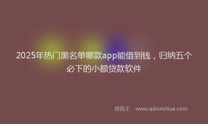 2025年热门黑名单哪款app能借到钱，归纳五个必下的小额贷款软件