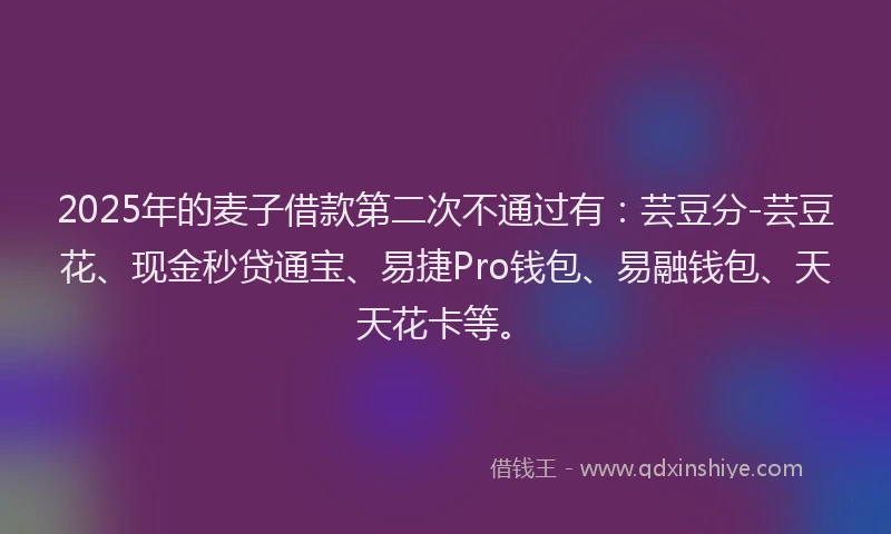 2025年的麦子借款第二次不通过有:芸豆分-芸豆花、现金秒贷通宝、易捷Pro钱包、易融钱包、天天花卡等。