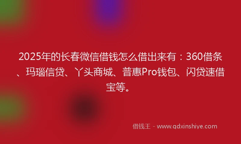 2025年的长春微信借钱怎么借出来有：360借条、玛瑙信贷、丫头商城、普惠Pro钱包、闪贷速借宝等。