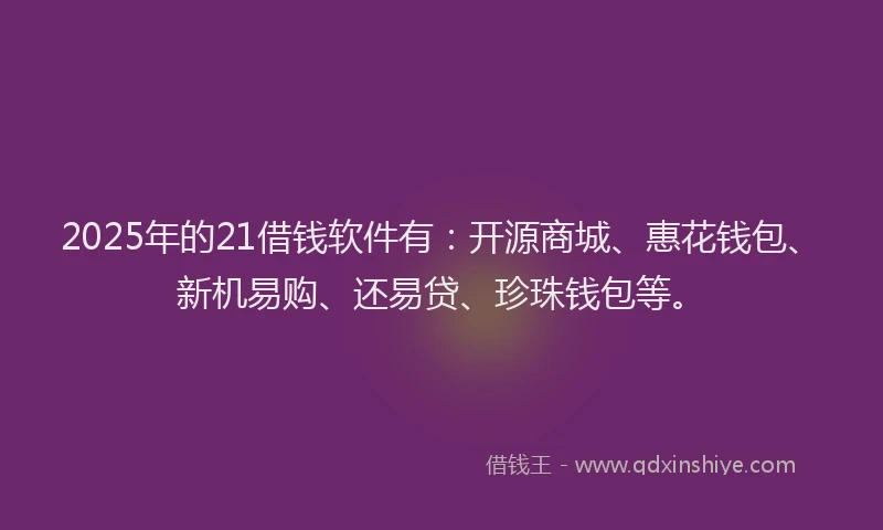 2025年的21借钱软件有：开源商城、惠花钱包、新机易购、还易贷、珍珠钱包等。