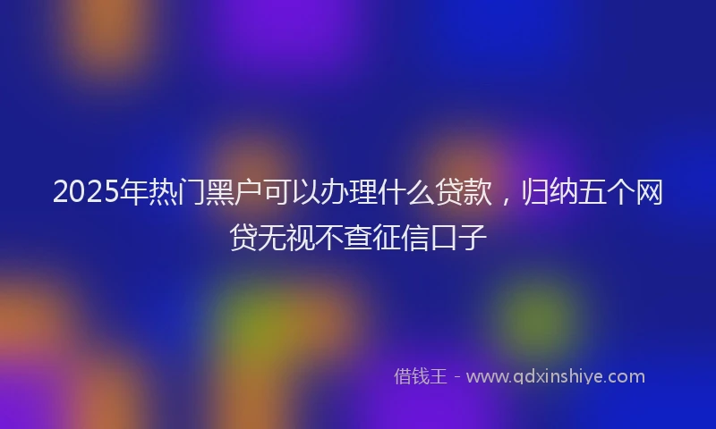2025年热门黑户可以办理什么贷款，归纳五个网贷无视不查征信口子