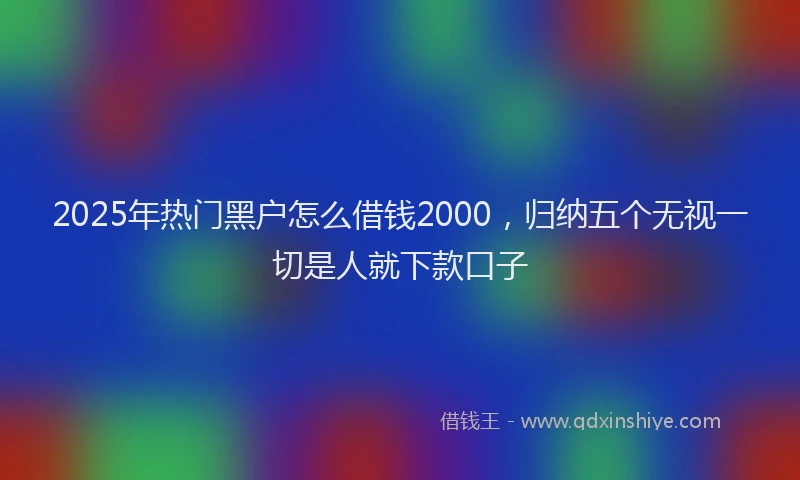 2025年热门黑户怎么借钱2000，归纳五个无视一切是人就下款口子