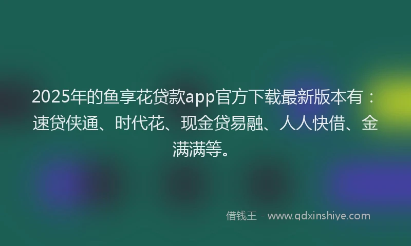 2025年的鱼享花贷款app官方下载最新版本有：速贷侠通、时代花、现金贷易融、人人快借、金满满等。