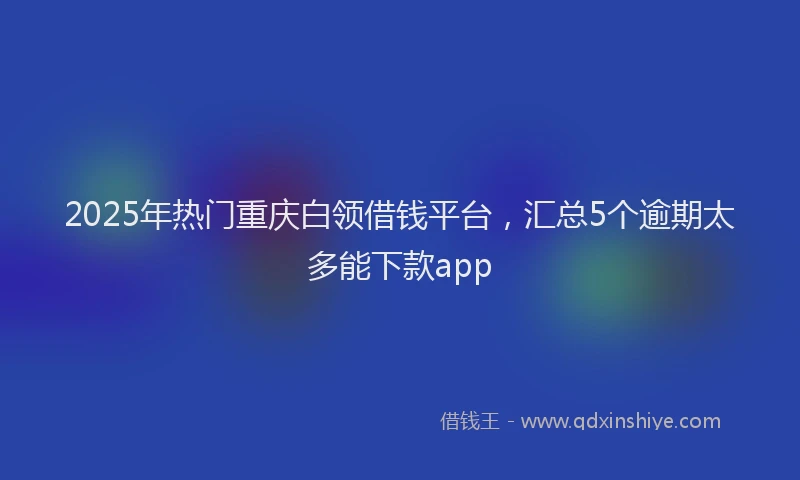 2025年热门重庆白领借钱平台，汇总5个逾期太多能下款app