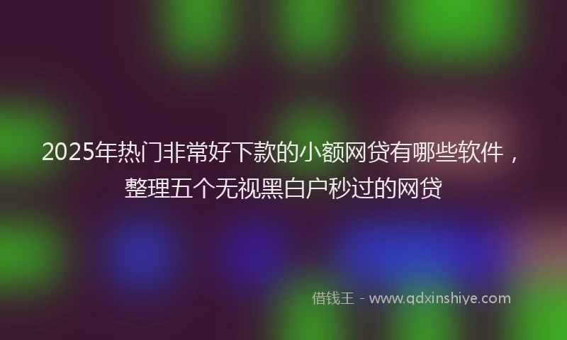 2025年热门非常好下款的小额网贷有哪些软件,整理五个无视黑白户秒过的网贷