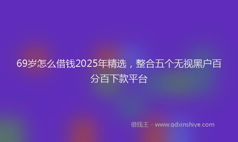 69岁怎么借钱2025年精选，整合五个无视黑户百分百下款平台