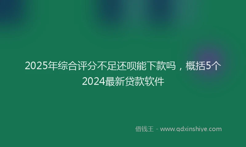 2025年综合评分不足还呗能下款吗，概括5个2024最新贷款软件