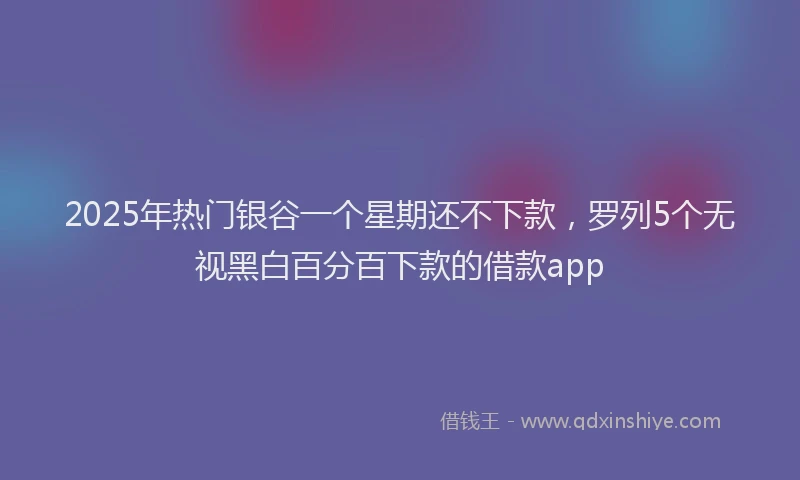 2025年热门银谷一个星期还不下款，罗列5个无视黑白百分百下款的借款app