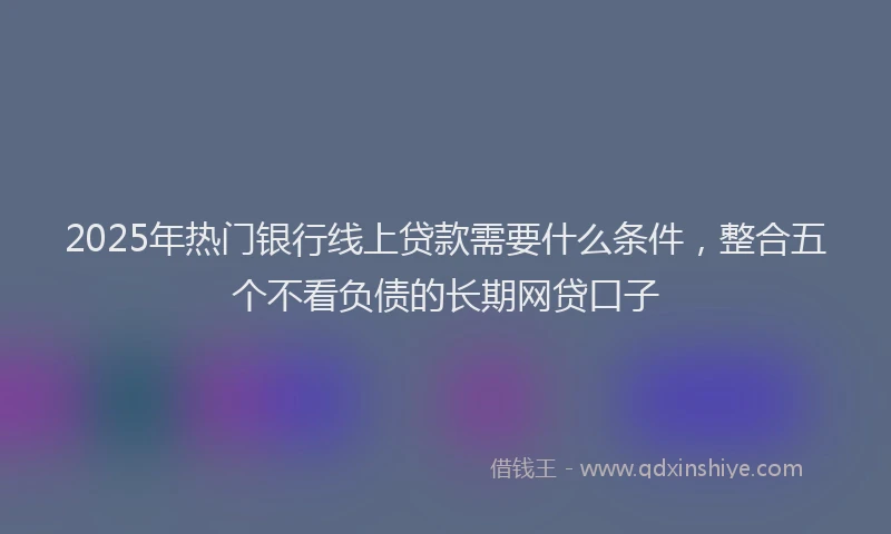 2025年热门银行线上贷款需要什么条件，整合五个不看负债的长期网贷口子