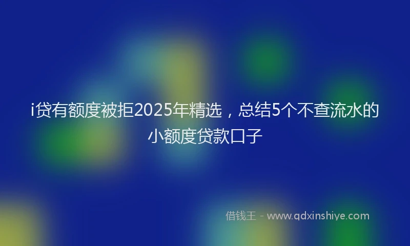 i贷有额度被拒2025年精选，总结5个不查流水的小额度贷款口子