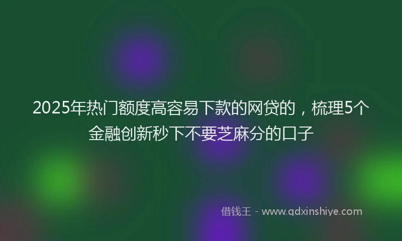2025年热门额度高容易下款的网贷的，梳理5个金融创新秒下不要芝麻分的口子