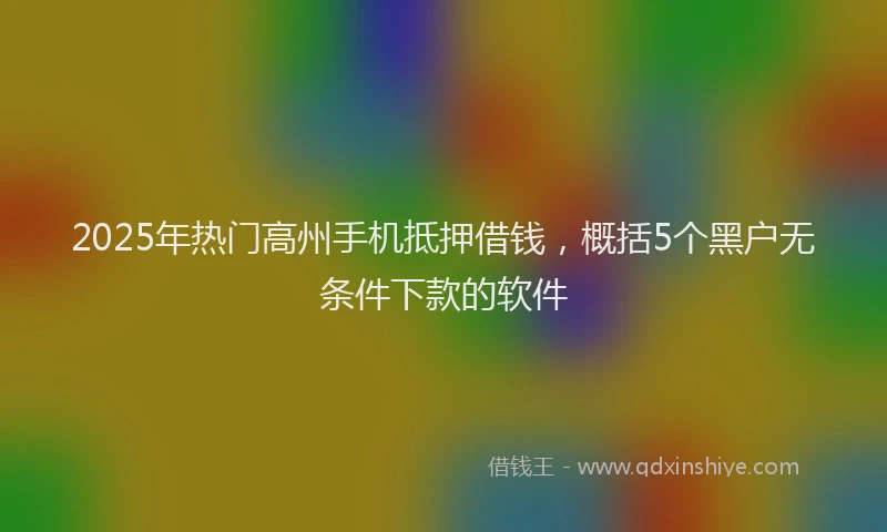 2025年热门高州手机抵押借钱，概括5个黑户无条件下款的软件