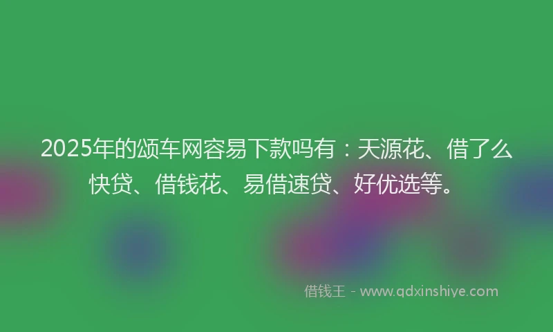 2025年的颂车网容易下款吗有:天源花、借了么快贷、借钱花、易借速贷、好优选等。