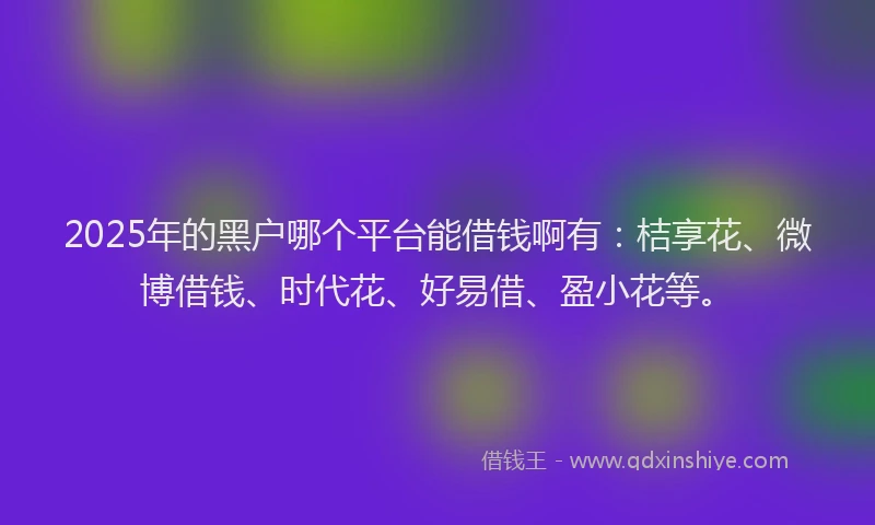 2025年的黑户哪个平台能借钱啊有：桔享花、微博借钱、时代花、好易借、盈小花等。