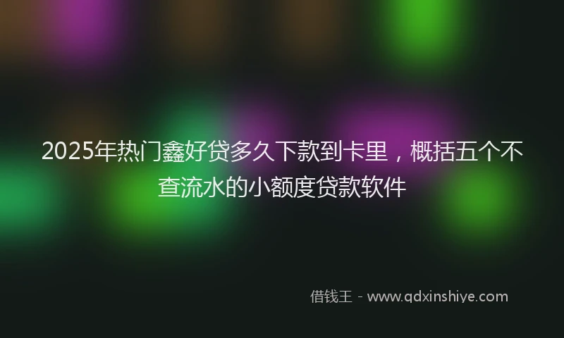 2025年热门鑫好贷多久下款到卡里，概括五个不查流水的小额度贷款软件