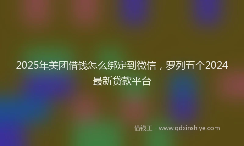 2025年美团借钱怎么绑定到微信，罗列五个2024最新贷款平台