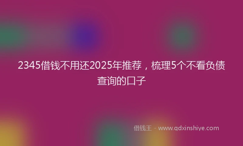 2345借钱不用还2025年推荐,梳理5个不看负债查询的口子