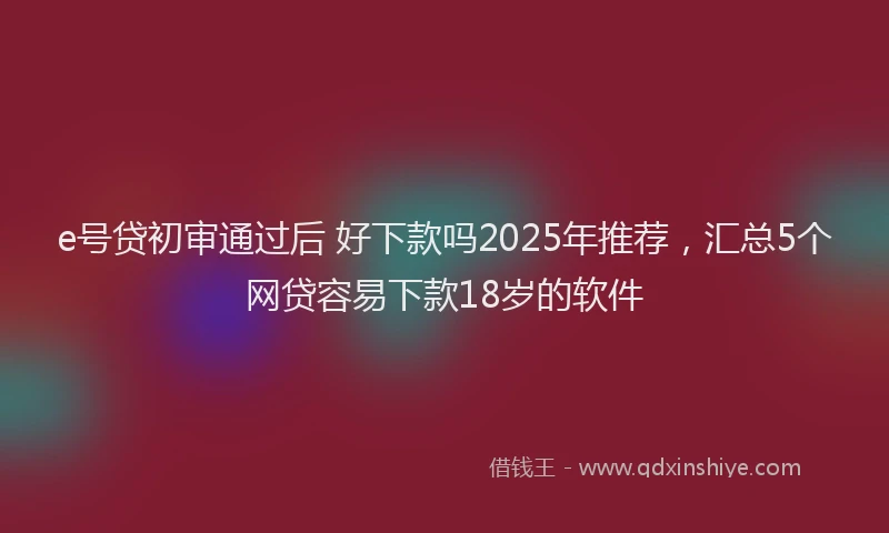 e号贷初审通过后 好下款吗2025年推荐，汇总5个网贷容易下款18岁的软件