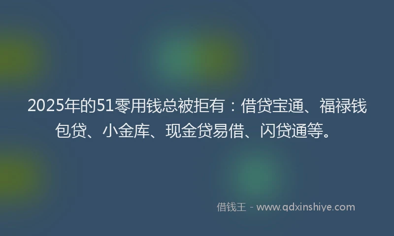 2025年的51零用钱总被拒有：借贷宝通、福禄钱包贷、小金库、现金贷易借、闪贷通等。