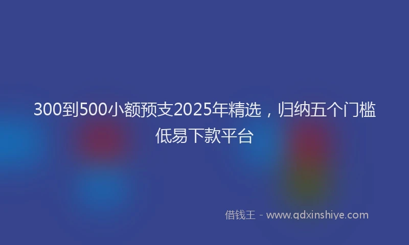 300到500小额预支2025年精选，归纳五个门槛低易下款平台