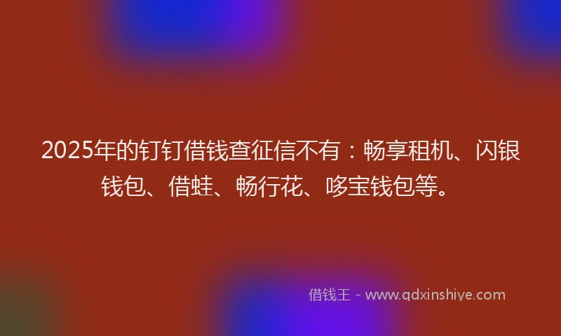 2025年的钉钉借钱查征信不有：畅享租机、闪银钱包、借蛙、畅行花、哆宝钱包等。