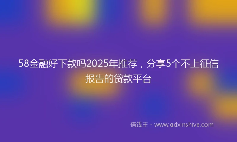 58金融好下款吗2025年推荐，分享5个不上征信报告的贷款平台