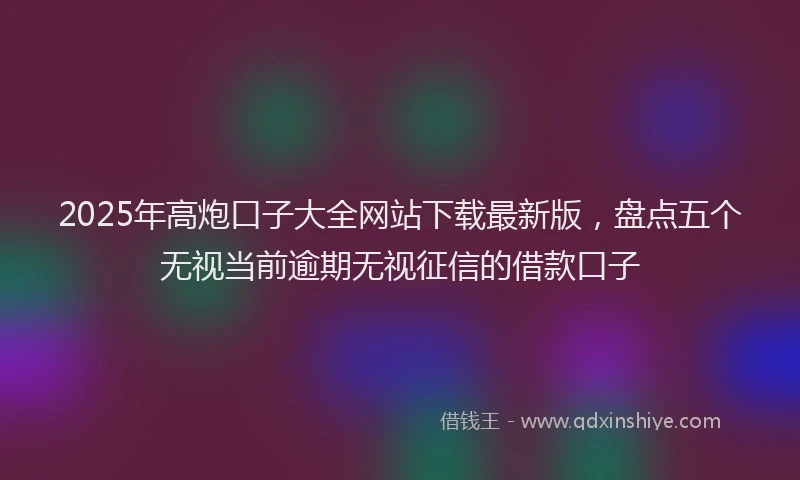 2025年高炮口子大全网站下载最新版，盘点五个无视当前逾期无视征信的借款口子