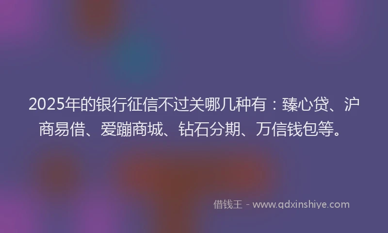 2025年的银行征信不过关哪几种有：臻心贷、沪商易借、爱蹦商城、钻石分期、万信钱包等。