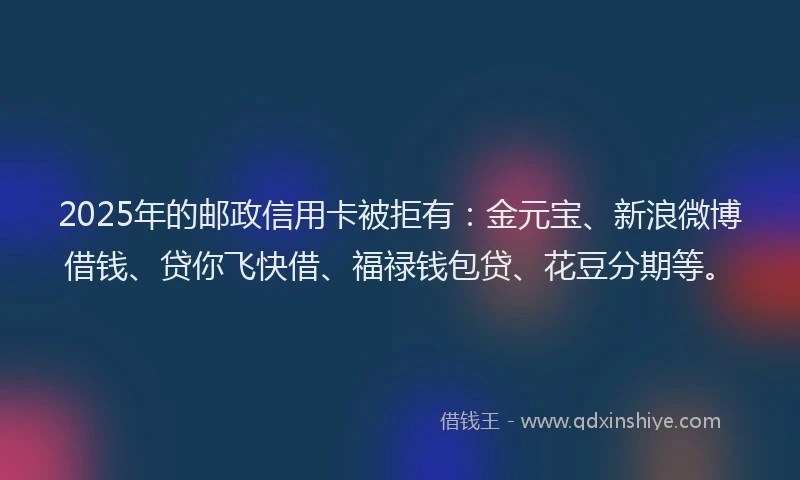 2025年的邮政信用卡被拒有：金元宝、新浪微博借钱、贷你飞快借、福禄钱包贷、花豆分期等。