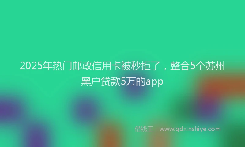 2025年热门邮政信用卡被秒拒了，整合5个苏州黑户贷款5万的app