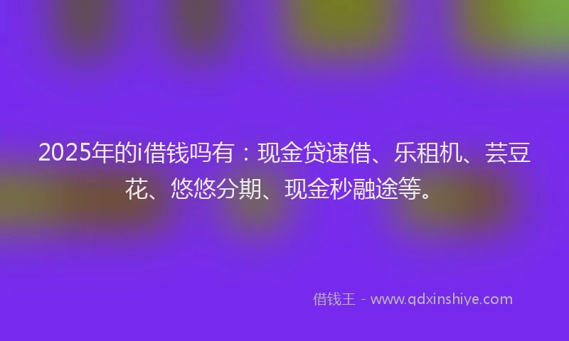 2025年的i借钱吗有:现金贷速借、乐租机、芸豆花、悠悠分期、现金秒融途等。