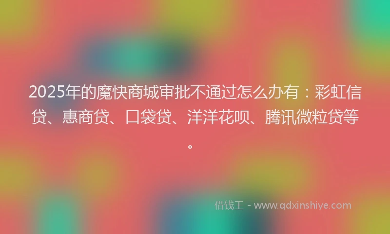 2025年的魔快商城审批不通过怎么办有：彩虹信贷、惠商贷、口袋贷、洋洋花呗、腾讯微粒贷等。
