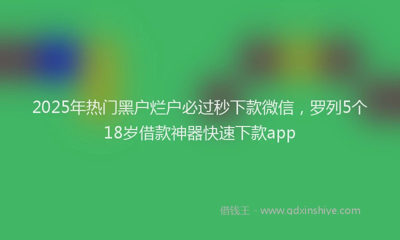 2025年热门黑户烂户必过秒下款微信，罗列5个18岁借款神器快速下款app