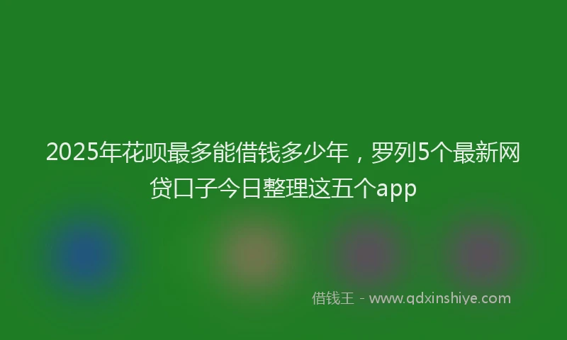 2025年花呗最多能借钱多少年,罗列5个最新网贷口子今日整理这五个app