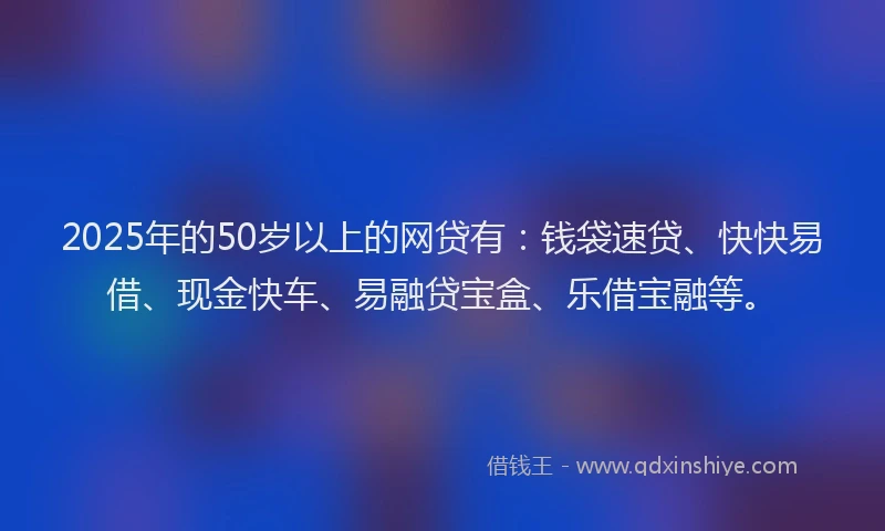 2025年的50岁以上的网贷有：钱袋速贷、快快易借、现金快车、易融贷宝盒、乐借宝融等。
