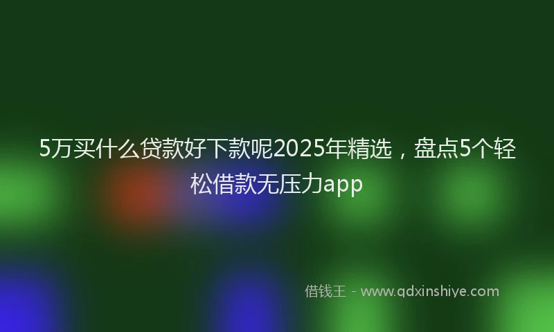 5万买什么贷款好下款呢2025年精选，盘点5个轻松借款无压力app