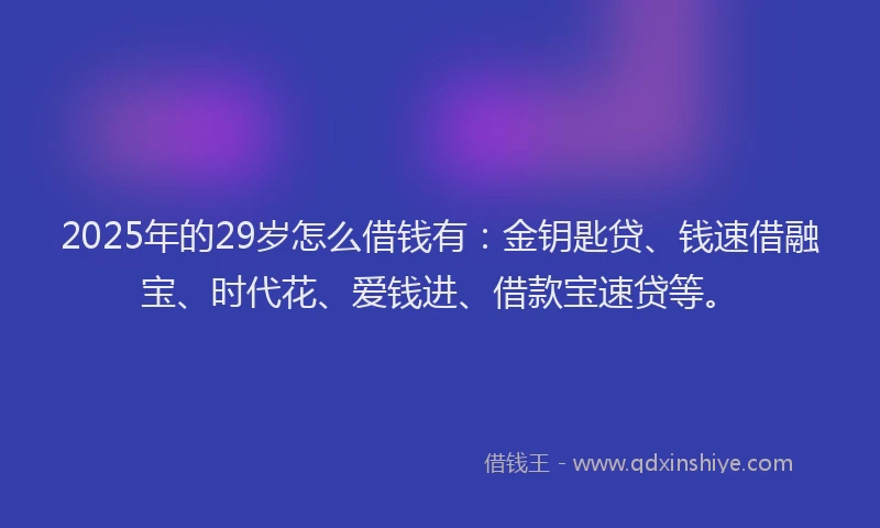 2025年的29岁怎么借钱有：金钥匙贷、钱速借融宝、时代花、爱钱进、借款宝速贷等。