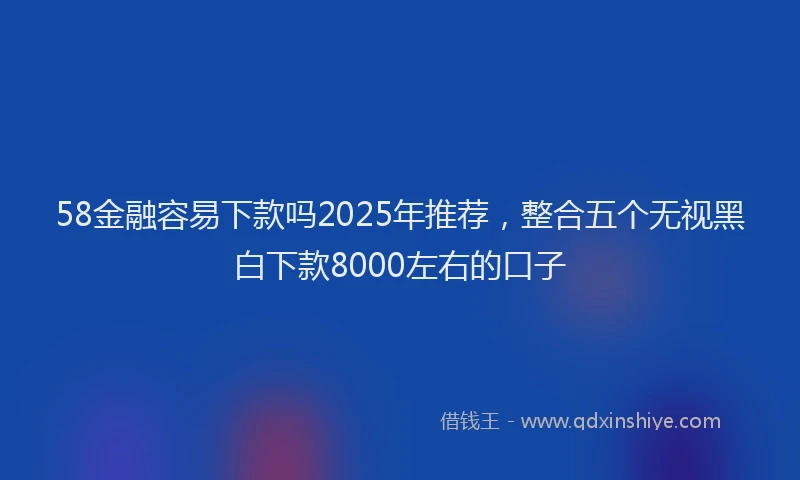 58金融容易下款吗2025年推荐，整合五个无视黑白下款8000左右的口子