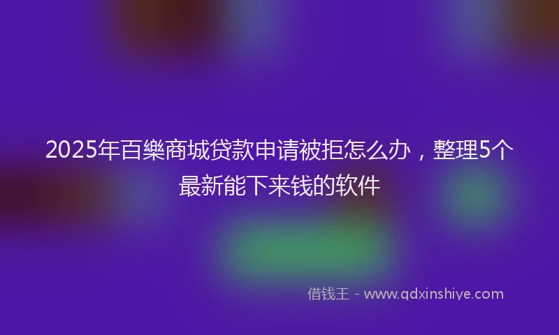 2025年百樂商城贷款申请被拒怎么办，整理5个最新能下来钱的软件