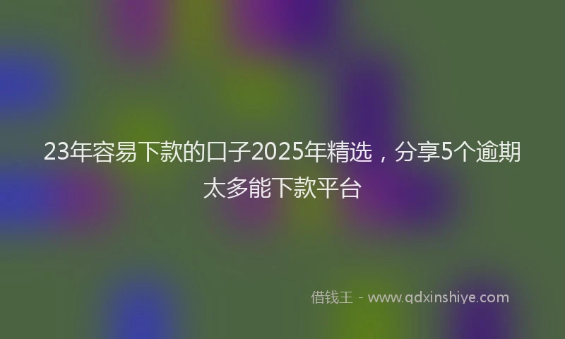 23年容易下款的口子2025年精选，分享5个逾期太多能下款平台