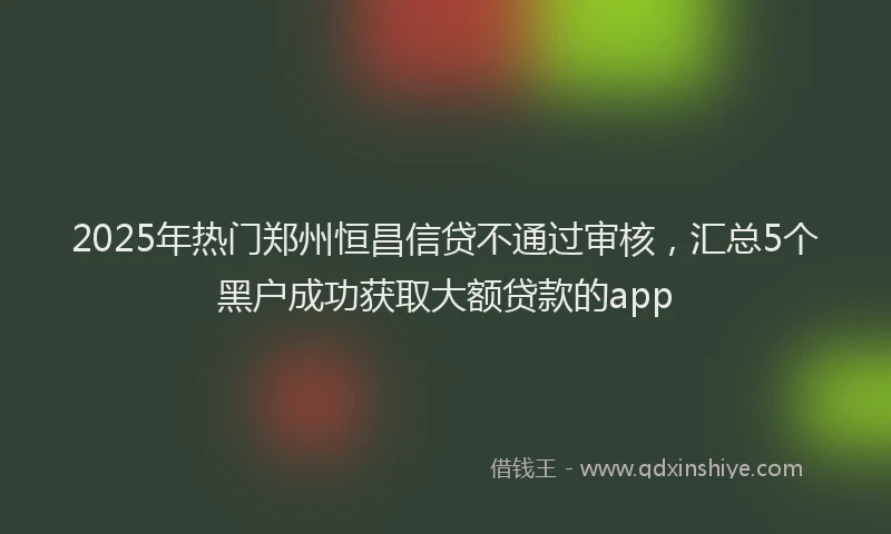 2025年热门郑州恒昌信贷不通过审核，汇总5个黑户成功获取大额贷款的app