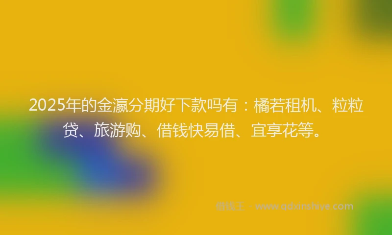 2025年的金瀛分期好下款吗有：橘若租机、粒粒贷、旅游购、借钱快易借、宜享花等。