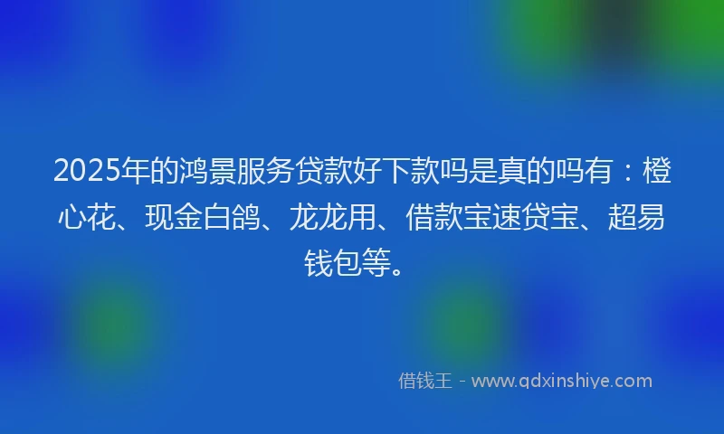 2025年的鸿景服务贷款好下款吗是真的吗有:橙心花、现金白鸽、龙龙用、借款宝速贷宝、超易钱包等。