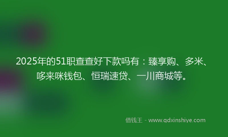 2025年的51职查查好下款吗有：臻享购、多米、哆来咪钱包、恒瑞速贷、一川商城等。
