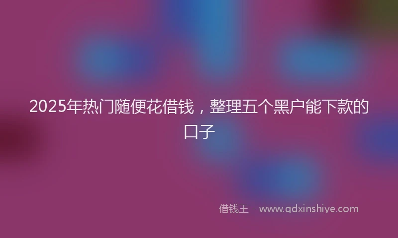 2025年热门随便花借钱，整理五个黑户能下款的口子