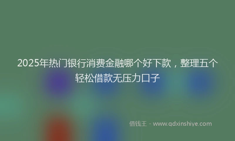 2025年热门银行消费金融哪个好下款,整理五个轻松借款无压力口子