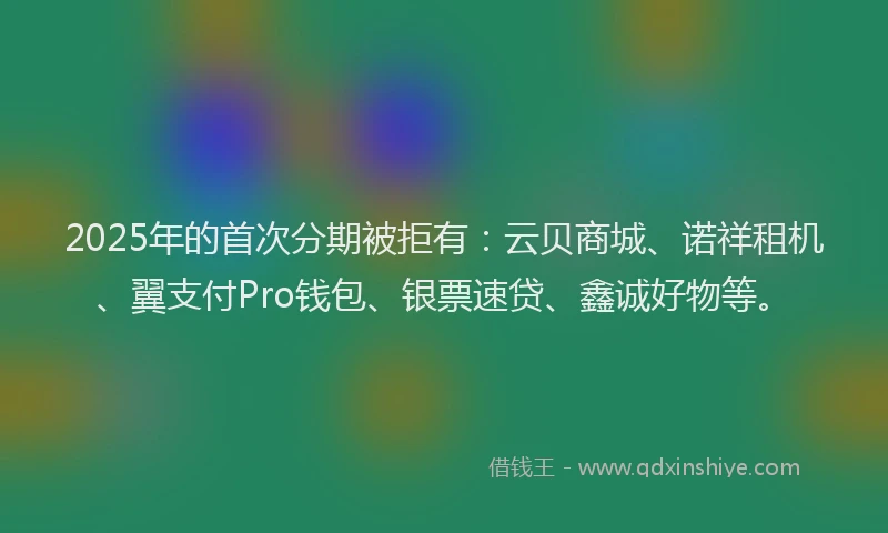2025年的首次分期被拒有：云贝商城、诺祥租机、翼支付Pro钱包、银票速贷、鑫诚好物等。