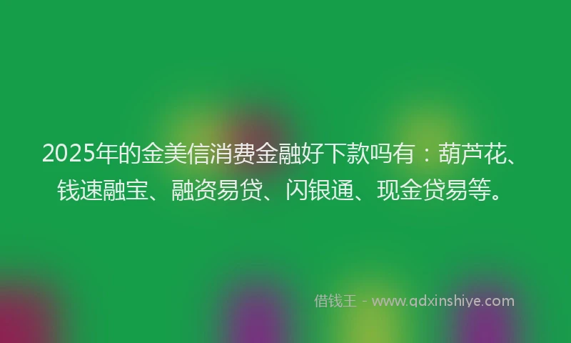 2025年的金美信消费金融好下款吗有：葫芦花、钱速融宝、融资易贷、闪银通、现金贷易等。